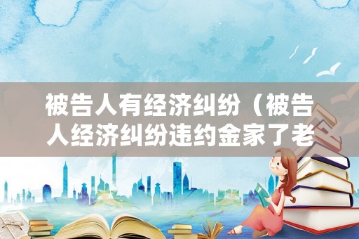 被告人有經(jīng)濟糾紛（被告人經(jīng)濟糾紛違約金家了老人癱瘓）