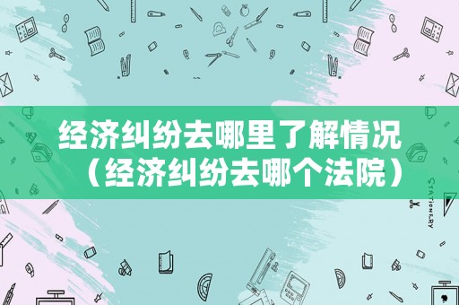 經濟糾紛去哪里了解情況（經濟糾紛去哪個法院）