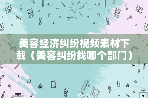 美容經濟糾紛視頻素材下載（美容糾紛找哪個部門）