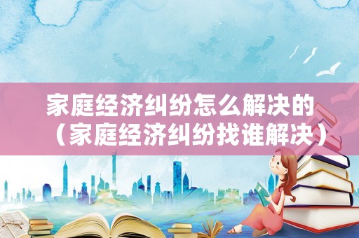 家庭經濟糾紛怎么解決的（家庭經濟糾紛找誰解決）