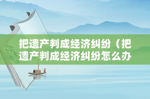 把遺產(chǎn)判成經(jīng)濟(jì)糾紛（把遺產(chǎn)判成經(jīng)濟(jì)糾紛怎么辦）