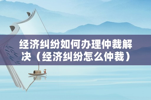 經(jīng)濟(jì)糾紛如何辦理仲裁解決（經(jīng)濟(jì)糾紛怎么仲裁）