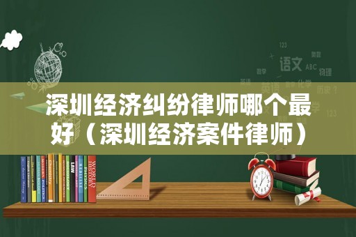 深圳經濟糾紛律師哪個最好（深圳經濟案件律師）