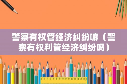 警察有權管經濟糾紛嘛（警察有權利管經濟糾紛嗎）