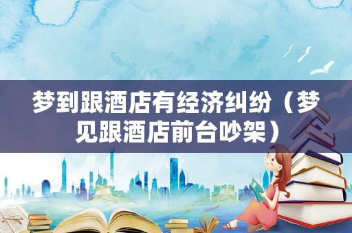 夢到跟酒店有經(jīng)濟(jì)糾紛（夢見跟酒店前臺吵架）