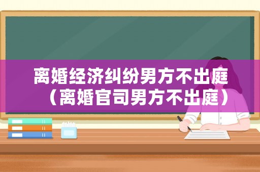 離婚經濟糾紛男方不出庭（離婚官司男方不出庭）
