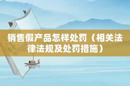 銷售假產品怎樣處罰（相關法律法規及處罰措施）