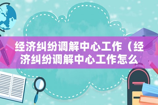 經(jīng)濟糾紛調(diào)解中心工作（經(jīng)濟糾紛調(diào)解中心工作怎么樣）
