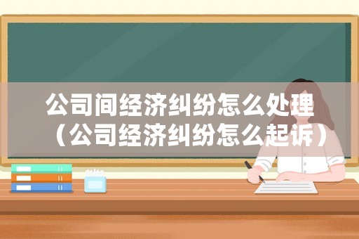 公司間經(jīng)濟(jì)糾紛怎么處理（公司經(jīng)濟(jì)糾紛怎么起訴）