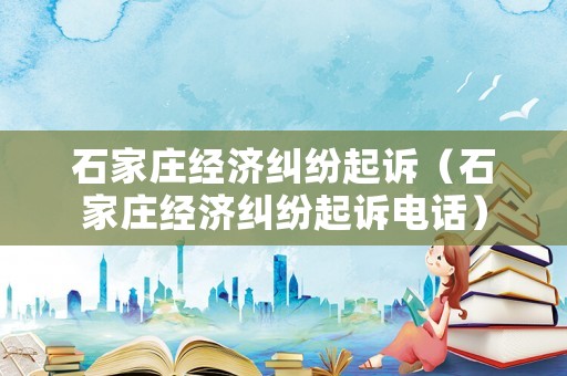 石家莊經(jīng)濟(jì)糾紛起訴（石家莊經(jīng)濟(jì)糾紛起訴電話）