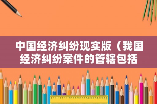 中國(guó)經(jīng)濟(jì)糾紛現(xiàn)實(shí)版（我國(guó)經(jīng)濟(jì)糾紛案件的管轄包括）