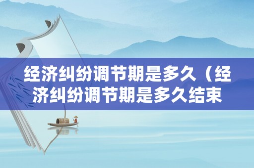 經濟糾紛調節期是多久（經濟糾紛調節期是多久結束）