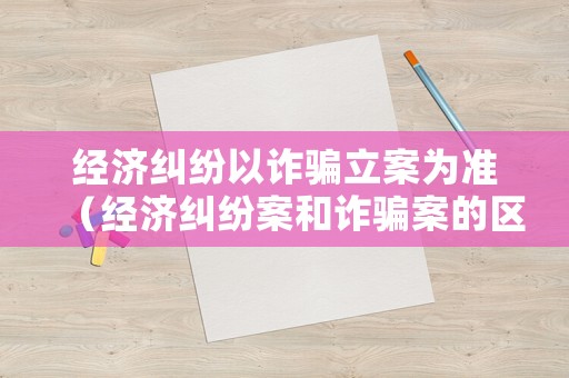 經濟糾紛以詐騙立案為準（經濟糾紛案和詐騙案的區別）