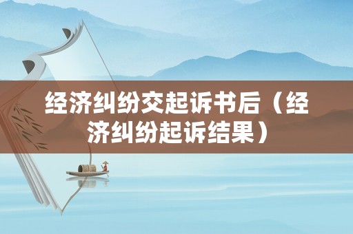 經濟糾紛交起訴書后（經濟糾紛起訴結果）
