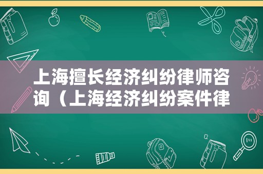 上海擅長經濟糾紛律師咨詢（上海經濟糾紛案件律師）