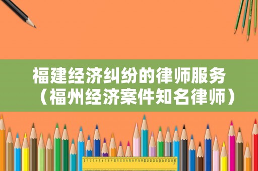 福建經濟糾紛的律師服務（福州經濟案件知名律師）