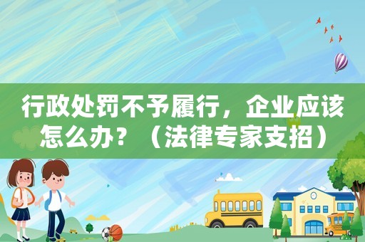 行政處罰不予履行，企業應該怎么辦？（法律專家支招）