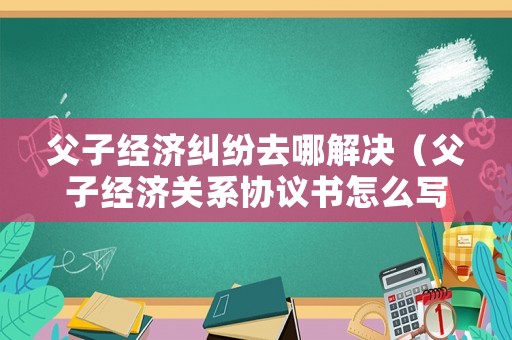 父子經濟糾紛去哪解決（父子經濟關系協議書怎么寫才有效）