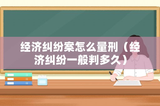 經濟糾紛案怎么量刑（經濟糾紛一般判多久）