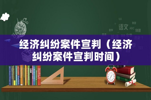 經濟糾紛案件宣判（經濟糾紛案件宣判時間）