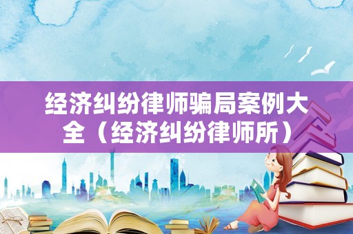 經濟糾紛律師騙局案例大全（經濟糾紛律師所）