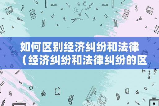 如何區別經濟糾紛和法律（經濟糾紛和法律糾紛的區別）