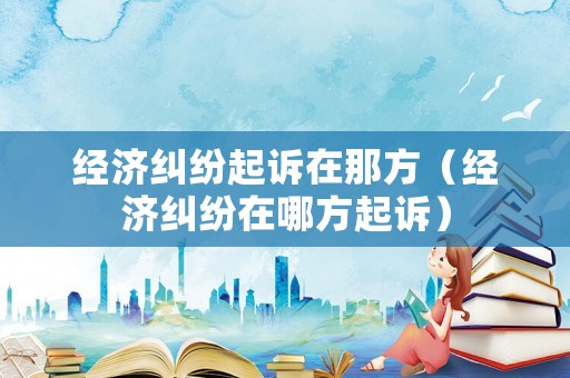 經濟糾紛起訴在那方（經濟糾紛在哪方起訴）