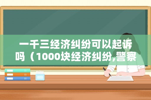 一千三經濟糾紛可以起訴嗎（1000塊經濟糾紛,警察會怎么判）