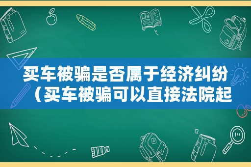 買車被騙是否屬于經(jīng)濟糾紛（買車被騙可以直接法院起訴嗎）