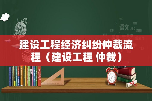 建設(shè)工程經(jīng)濟(jì)糾紛仲裁流程（建設(shè)工程 仲裁）