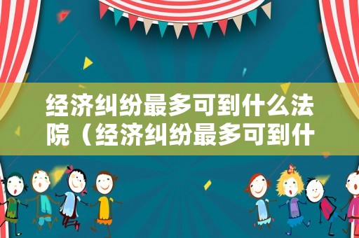 經濟糾紛最多可到什么法院（經濟糾紛最多可到什么法院起訴）