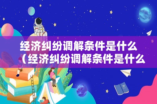 經濟糾紛調解條件是什么（經濟糾紛調解條件是什么）