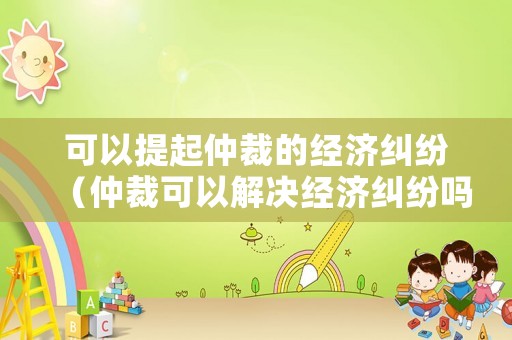 可以提起仲裁的經(jīng)濟(jì)糾紛（仲裁可以解決經(jīng)濟(jì)糾紛嗎）