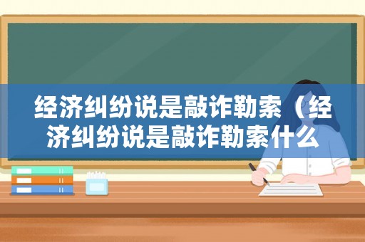 經濟糾紛說是敲詐勒索（經濟糾紛說是敲詐勒索什么意思）