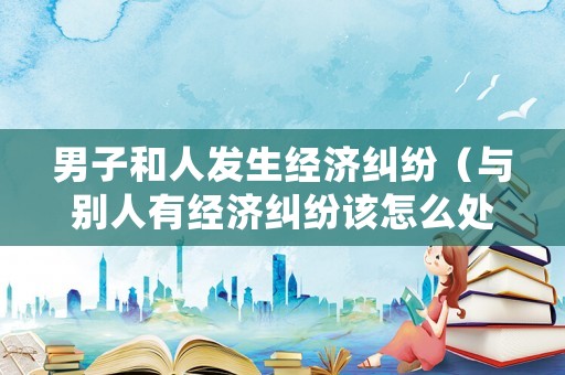 男子和人發生經濟糾紛（與別人有經濟糾紛該怎么處理）