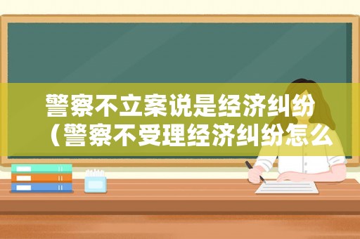警察不立案說是經濟糾紛（警察不受理經濟糾紛怎么辦）