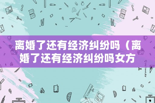 離婚了還有經(jīng)濟糾紛嗎（離婚了還有經(jīng)濟糾紛嗎女方）