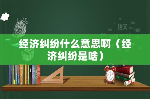 經(jīng)濟(jì)糾紛什么意思啊（經(jīng)濟(jì)糾紛是啥）