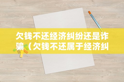 欠錢不還經濟糾紛還是詐騙（欠錢不還屬于經濟糾紛嗎）