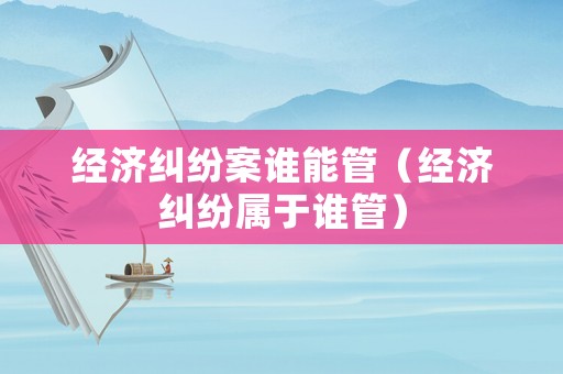 經濟糾紛案誰能管（經濟糾紛屬于誰管）