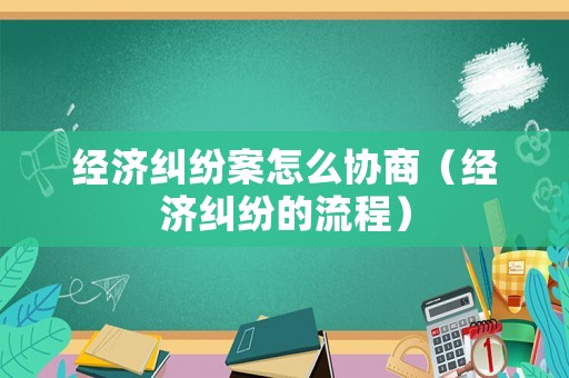 經濟糾紛案怎么協商（經濟糾紛的流程）