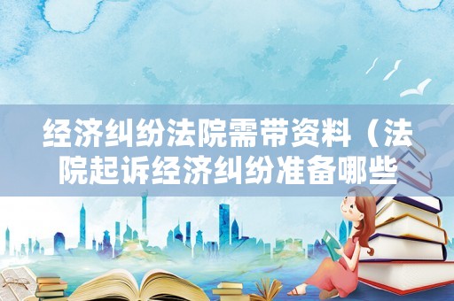 經(jīng)濟(jì)糾紛法院需帶資料（法院起訴經(jīng)濟(jì)糾紛準(zhǔn)備哪些東西）