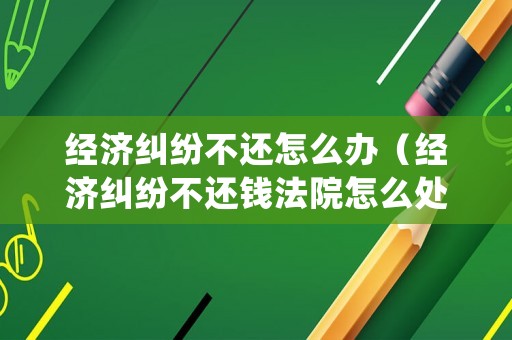 經(jīng)濟(jì)糾紛不還怎么辦（經(jīng)濟(jì)糾紛不還錢法院怎么處理）