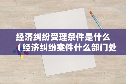 經濟糾紛受理條件是什么（經濟糾紛案件什么部門處理）