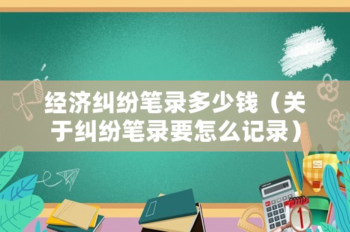 經濟糾紛筆錄多少錢（關于糾紛筆錄要怎么記錄）