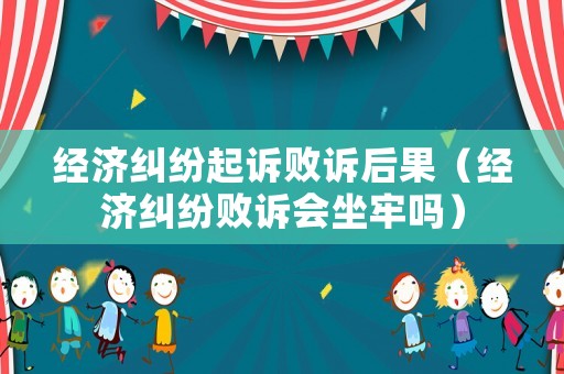 經(jīng)濟糾紛起訴敗訴后果（經(jīng)濟糾紛敗訴會坐牢嗎）