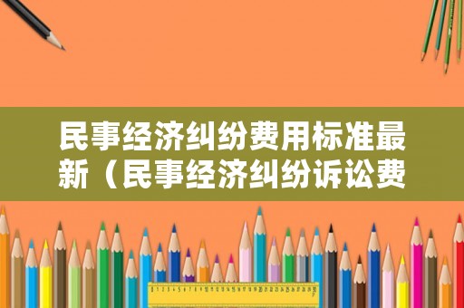 民事經濟糾紛費用標準最新（民事經濟糾紛訴訟費最新國家標準）