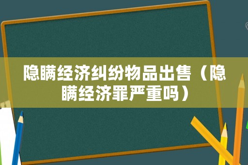 隱瞞經(jīng)濟糾紛物品出售（隱瞞經(jīng)濟罪嚴重嗎）