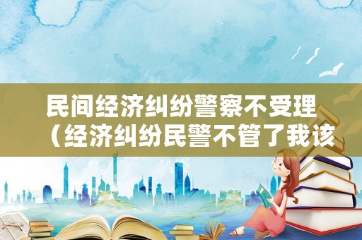 民間經(jīng)濟(jì)糾紛警察不受理（經(jīng)濟(jì)糾紛民警不管了我該怎么辦）