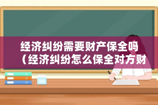 經(jīng)濟(jì)糾紛需要財(cái)產(chǎn)保全嗎（經(jīng)濟(jì)糾紛怎么保全對(duì)方財(cái)產(chǎn)）